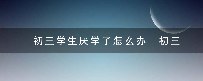 初三学生厌学了怎么办 初三学生厌学了家长怎么安慰